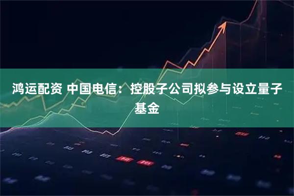 鸿运配资 中国电信：控股子公司拟参与设立量子基金