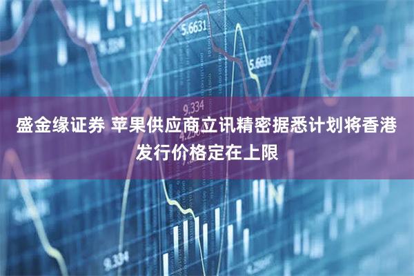 盛金缘证券 苹果供应商立讯精密据悉计划将香港发行价格定在上限