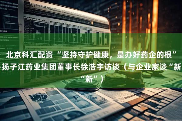 北京科汇配资 “坚持守护健康，是办好药企的根”——扬子江药业集团董事长徐浩宇访谈（与企业家谈“新”）