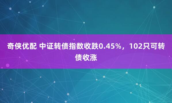 奇侠优配 中证转债指数收跌0.45%，102只可转债收涨