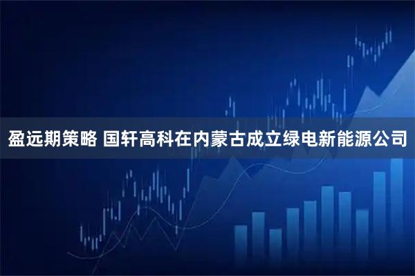 盈远期策略 国轩高科在内蒙古成立绿电新能源公司