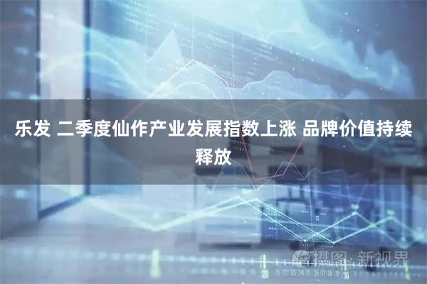 乐发 二季度仙作产业发展指数上涨 品牌价值持续释放